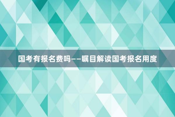 国考有报名费吗——瞩目解读国考报名用度