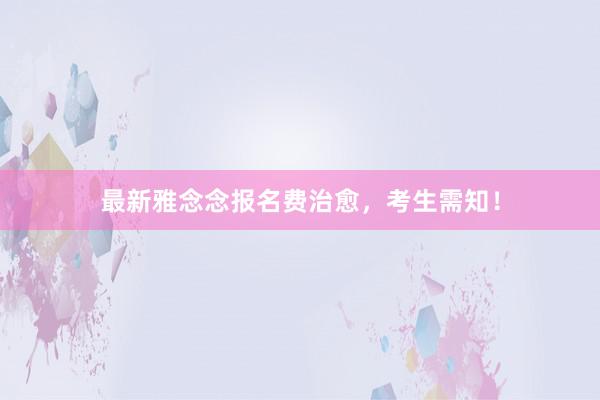 最新雅念念报名费治愈，考生需知！