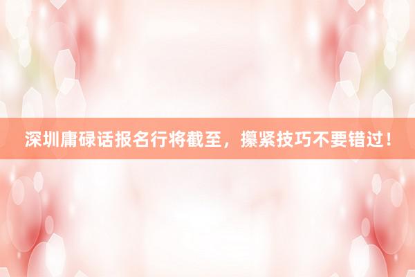 深圳庸碌话报名行将截至，攥紧技巧不要错过！