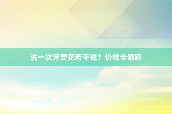洗一次牙要花若干钱？价钱全领路
